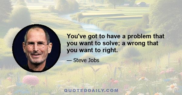 You've got to have a problem that you want to solve; a wrong that you want to right.