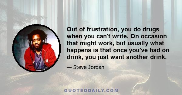 Out of frustration, you do drugs when you can't write. On occasion that might work, but usually what happens is that once you've had on drink, you just want another drink.