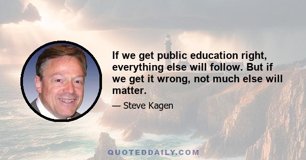 If we get public education right, everything else will follow. But if we get it wrong, not much else will matter.