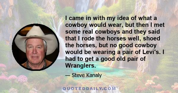 I came in with my idea of what a cowboy would wear, but then I met some real cowboys and they said that I rode the horses well, shoed the horses, but no good cowboy would be wearing a pair of Levi's. I had to get a good 