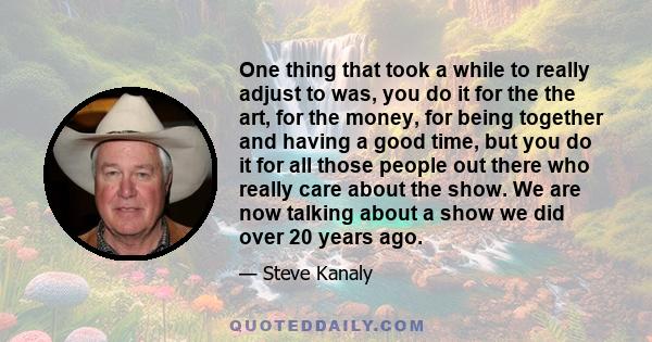 One thing that took a while to really adjust to was, you do it for the the art, for the money, for being together and having a good time, but you do it for all those people out there who really care about the show. We