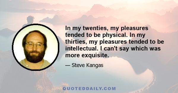 In my twenties, my pleasures tended to be physical. In my thirties, my pleasures tended to be intellectual. I can't say which was more exquisite.