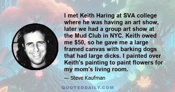 I met Keith Haring at SVA college where he was having an art show, later we had a group art show at the Mud Club in NYC. Keith owed me $50, so he gave me a large framed canvas with barking dogs that had large dicks. I