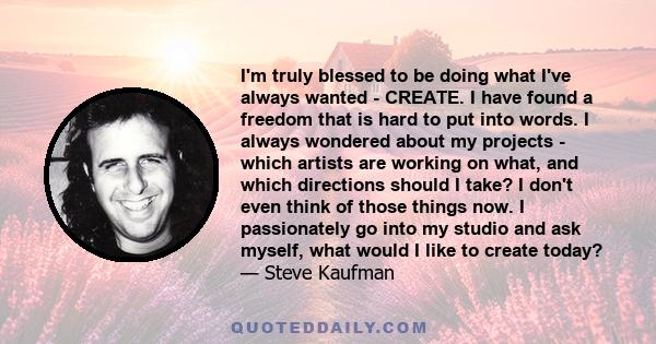 I'm truly blessed to be doing what I've always wanted - CREATE. I have found a freedom that is hard to put into words. I always wondered about my projects - which artists are working on what, and which directions should 