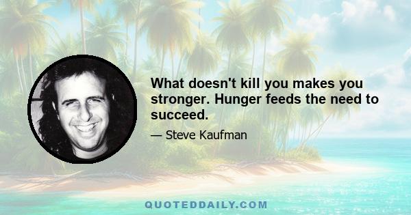 What doesn't kill you makes you stronger. Hunger feeds the need to succeed.