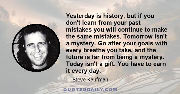 Yesterday is history, but if you don't learn from your past mistakes you will continue to make the same mistakes. Tomorrow isn't a mystery. Go after your goals with every breathe you take, and the future is far from