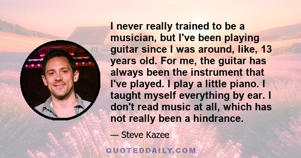 I never really trained to be a musician, but I've been playing guitar since I was around, like, 13 years old. For me, the guitar has always been the instrument that I've played. I play a little piano. I taught myself