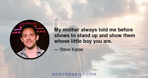 My mother always told me before shows to stand up and show them whose little boy you are.