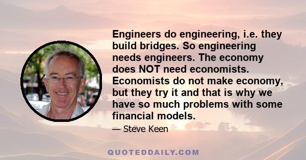 Engineers do engineering, i.e. they build bridges. So engineering needs engineers. The economy does NOT need economists. Economists do not make economy, but they try it and that is why we have so much problems with some 