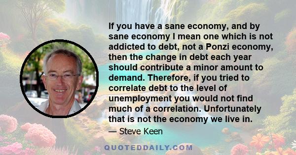 If you have a sane economy, and by sane economy I mean one which is not addicted to debt, not a Ponzi economy, then the change in debt each year should contribute a minor amount to demand. Therefore, if you tried to