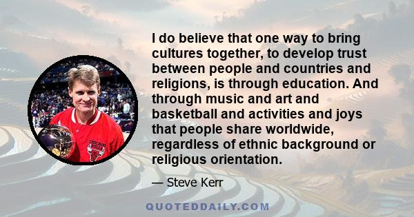 I do believe that one way to bring cultures together, to develop trust between people and countries and religions, is through education. And through music and art and basketball and activities and joys that people share 