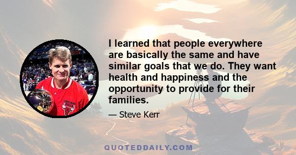 I learned that people everywhere are basically the same and have similar goals that we do. They want health and happiness and the opportunity to provide for their families.