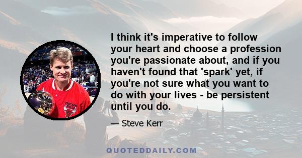 I think it's imperative to follow your heart and choose a profession you're passionate about, and if you haven't found that 'spark' yet, if you're not sure what you want to do with your lives - be persistent until you