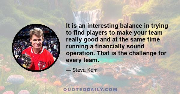 It is an interesting balance in trying to find players to make your team really good and at the same time running a financially sound operation. That is the challenge for every team.