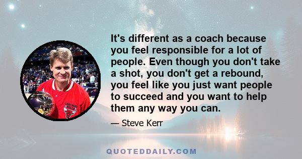 It's different as a coach because you feel responsible for a lot of people. Even though you don't take a shot, you don't get a rebound, you feel like you just want people to succeed and you want to help them any way you 