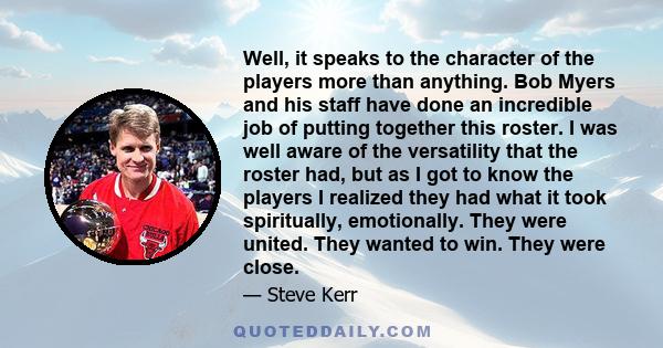 Well, it speaks to the character of the players more than anything. Bob Myers and his staff have done an incredible job of putting together this roster. I was well aware of the versatility that the roster had, but as I