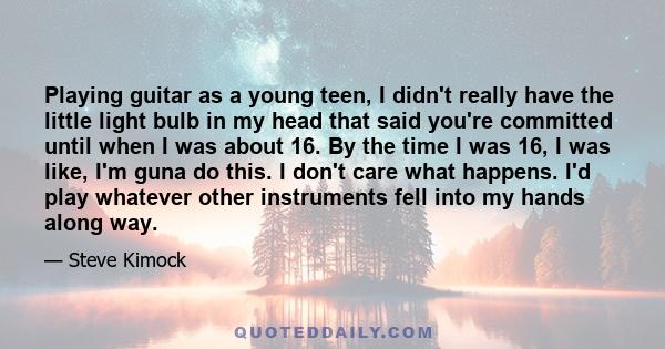 Playing guitar as a young teen, I didn't really have the little light bulb in my head that said you're committed until when I was about 16. By the time I was 16, I was like, I'm guna do this. I don't care what happens.