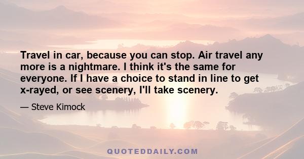 Travel in car, because you can stop. Air travel any more is a nightmare. I think it's the same for everyone. If I have a choice to stand in line to get x-rayed, or see scenery, I'll take scenery.