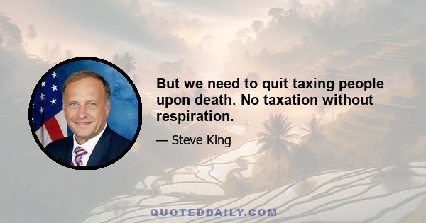 But we need to quit taxing people upon death. No taxation without respiration.