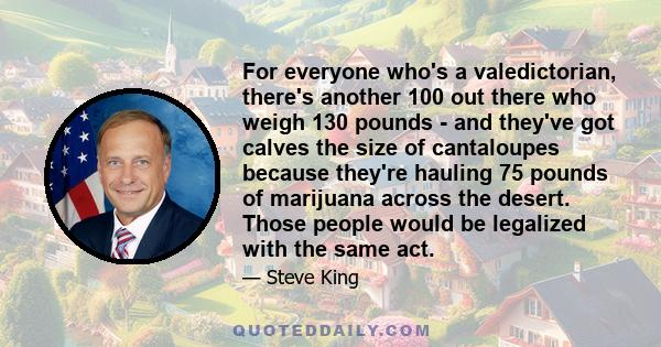 For everyone who's a valedictorian, there's another 100 out there who weigh 130 pounds - and they've got calves the size of cantaloupes because they're hauling 75 pounds of marijuana across the desert. Those people