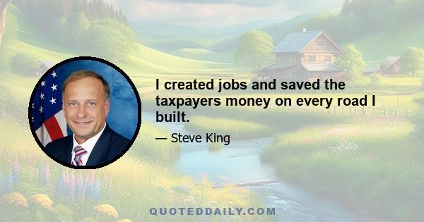 I created jobs and saved the taxpayers money on every road I built.