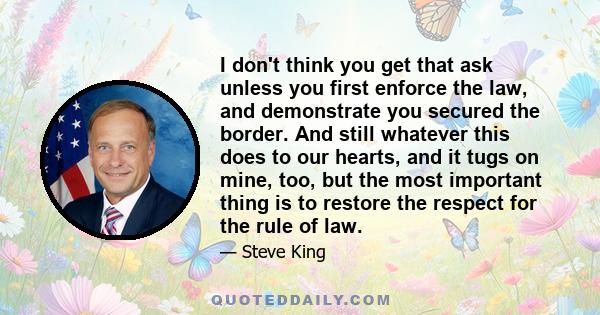 I don't think you get that ask unless you first enforce the law, and demonstrate you secured the border. And still whatever this does to our hearts, and it tugs on mine, too, but the most important thing is to restore