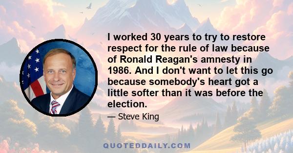 I worked 30 years to try to restore respect for the rule of law because of Ronald Reagan's amnesty in 1986. And I don't want to let this go because somebody's heart got a little softer than it was before the election.