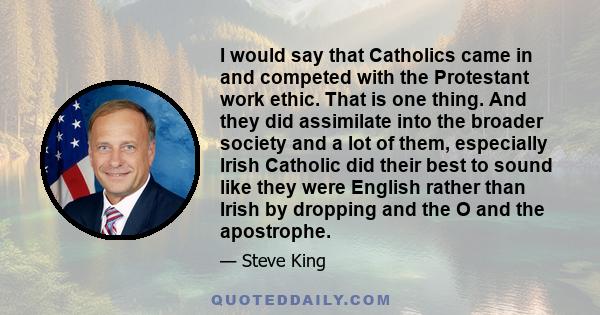 I would say that Catholics came in and competed with the Protestant work ethic. That is one thing. And they did assimilate into the broader society and a lot of them, especially Irish Catholic did their best to sound