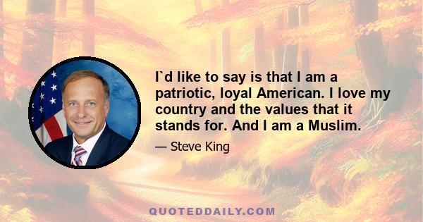 I`d like to say is that I am a patriotic, loyal American. I love my country and the values that it stands for. And I am a Muslim.