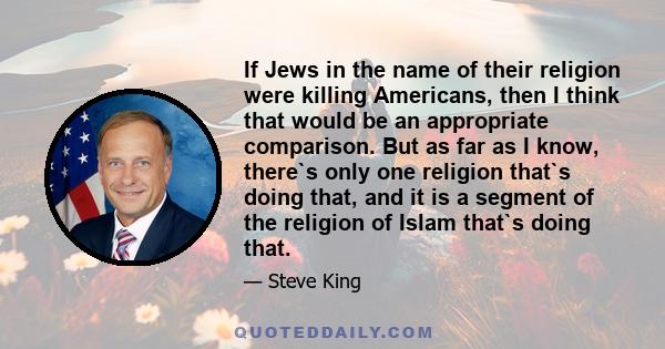 If Jews in the name of their religion were killing Americans, then I think that would be an appropriate comparison. But as far as I know, there`s only one religion that`s doing that, and it is a segment of the religion