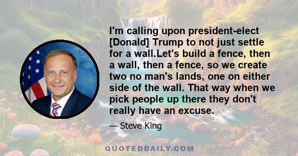 I'm calling upon president-elect [Donald] Trump to not just settle for a wall.Let's build a fence, then a wall, then a fence, so we create two no man's lands, one on either side of the wall. That way when we pick people 