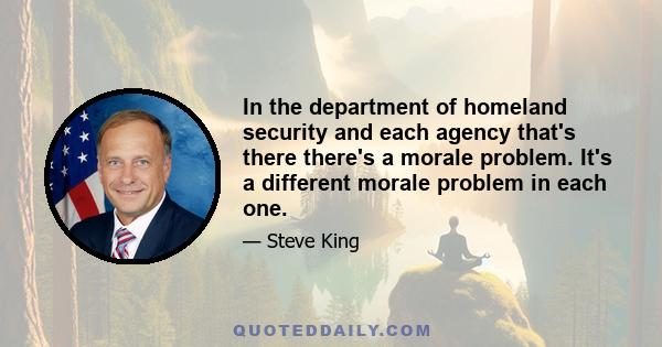 In the department of homeland security and each agency that's there there's a morale problem. It's a different morale problem in each one.