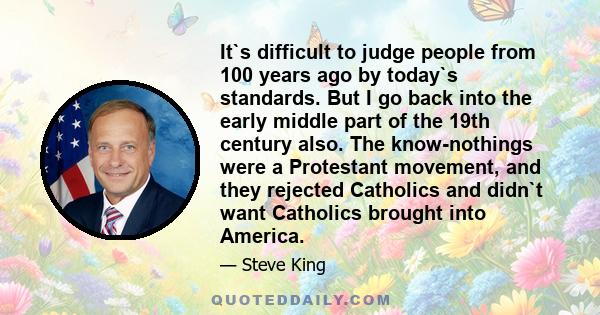 It`s difficult to judge people from 100 years ago by today`s standards. But I go back into the early middle part of the 19th century also. The know-nothings were a Protestant movement, and they rejected Catholics and