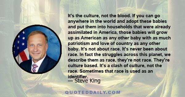 It's the culture, not the blood. If you can go anywhere in the world and adopt these babies and put them into households that were already assimilated in America, those babies will grow up as American as any other baby