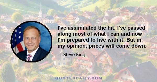 I've assimilated the hit. I've passed along most of what I can and now I'm prepared to live with it. But in my opinion, prices will come down.