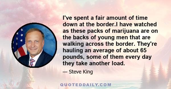 I've spent a fair amount of time down at the border.I have watched as these packs of marijuana are on the backs of young men that are walking across the border. They're hauling an average of about 65 pounds, some of