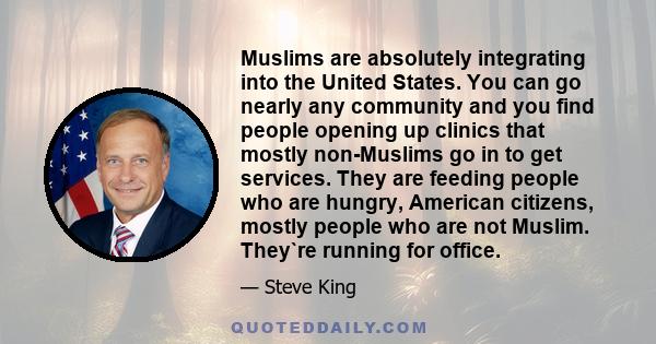 Muslims are absolutely integrating into the United States. You can go nearly any community and you find people opening up clinics that mostly non-Muslims go in to get services. They are feeding people who are hungry,