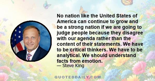 No nation like the United States of America can continue to grow and be a strong nation if we are going to judge people because they disagree with our agenda rather than the content of their statements. We have to be