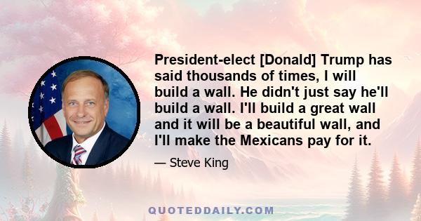 President-elect [Donald] Trump has said thousands of times, I will build a wall. He didn't just say he'll build a wall. I'll build a great wall and it will be a beautiful wall, and I'll make the Mexicans pay for it.