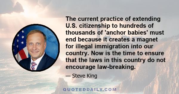 The current practice of extending U.S. citizenship to hundreds of thousands of 'anchor babies' must end because it creates a magnet for illegal immigration into our country. Now is the time to ensure that the laws in