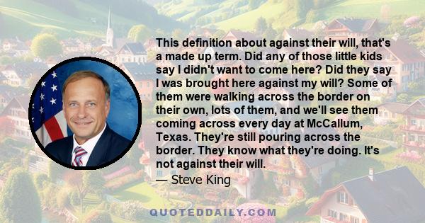 This definition about against their will, that's a made up term. Did any of those little kids say I didn't want to come here? Did they say I was brought here against my will? Some of them were walking across the border