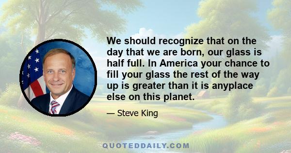 We should recognize that on the day that we are born, our glass is half full. In America your chance to fill your glass the rest of the way up is greater than it is anyplace else on this planet.