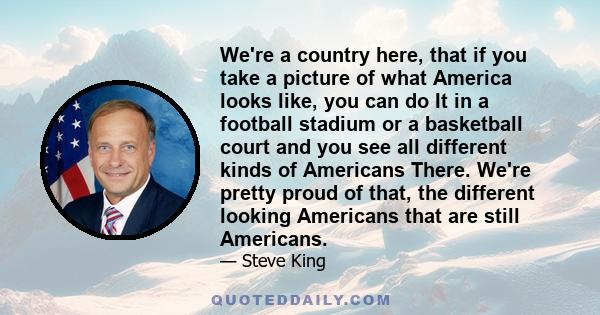 We're a country here, that if you take a picture of what America looks like, you can do It in a football stadium or a basketball court and you see all different kinds of Americans There. We're pretty proud of that, the