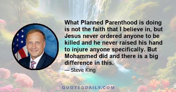 What Planned Parenthood is doing is not the faith that I believe in, but Jesus never ordered anyone to be killed and he never raised his hand to injure anyone specifically. But Mohammed did and there is a big difference 