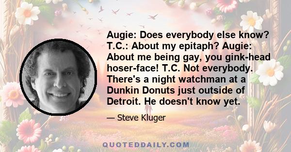 Augie: Does everybody else know? T.C.: About my epitaph? Augie: About me being gay, you gink-head hoser-face! T.C. Not everybody. There's a night watchman at a Dunkin Donuts just outside of Detroit. He doesn't know yet.