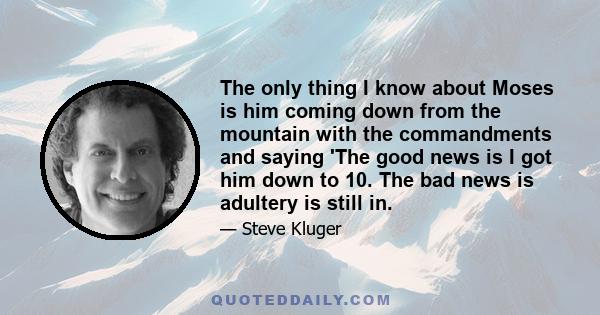 The only thing I know about Moses is him coming down from the mountain with the commandments and saying 'The good news is I got him down to 10. The bad news is adultery is still in.