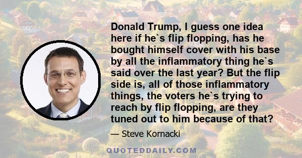 Donald Trump, I guess one idea here if he`s flip flopping, has he bought himself cover with his base by all the inflammatory thing he`s said over the last year? But the flip side is, all of those inflammatory things,