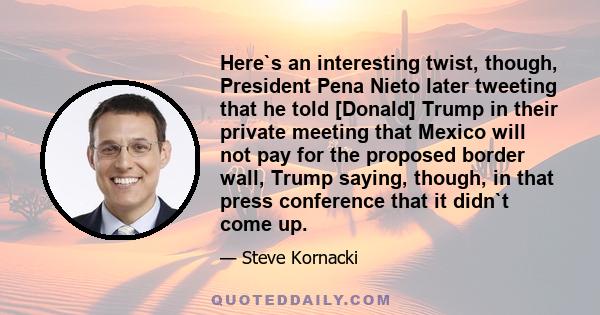 Here`s an interesting twist, though, President Pena Nieto later tweeting that he told [Donald] Trump in their private meeting that Mexico will not pay for the proposed border wall, Trump saying, though, in that press