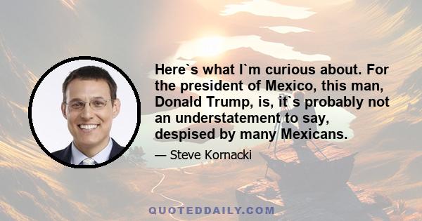 Here`s what I`m curious about. For the president of Mexico, this man, Donald Trump, is, it`s probably not an understatement to say, despised by many Mexicans.