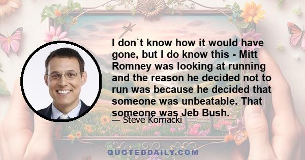 I don`t know how it would have gone, but I do know this - Mitt Romney was looking at running and the reason he decided not to run was because he decided that someone was unbeatable. That someone was Jeb Bush.